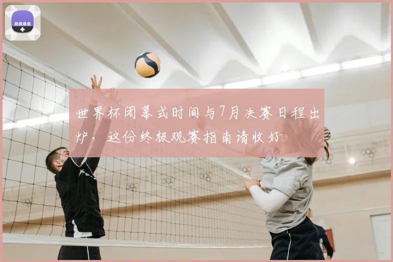 世界杯闭幕式时间与7月决赛日程出炉,这份终极观赛指南请收好