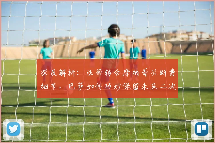 深度解析:法蒂转会摩纳哥买断费细节,巴萨如何巧妙保留未来二次分成权利