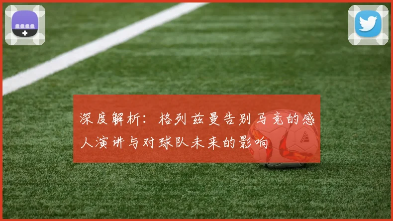 深度解析：格列兹曼告别马竞的感人演讲与对球队未来的影响