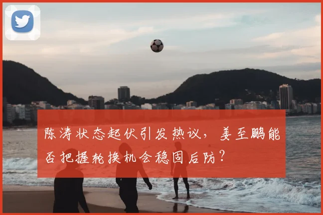 陈涛状态起伏引发热议，姜至鹏能否把握轮换机会稳固后防？