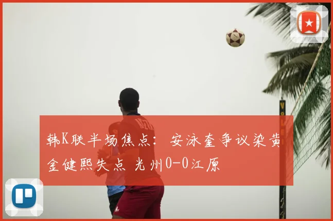 韩K联半场焦点:安泳奎争议染黄 金健熙失点 光州0-0江原