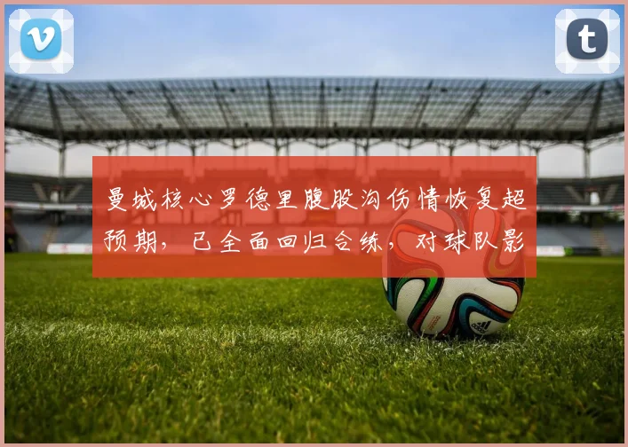 曼城核心罗德里腹股沟伤情恢复超预期，已全面回归合练，对球队影响几何？