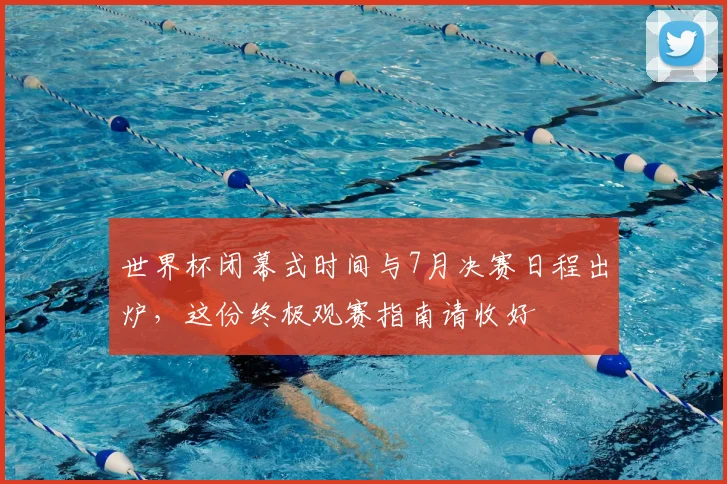 世界杯闭幕式时间与7月决赛日程出炉，这份终极观赛指南请收好