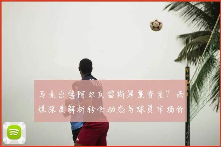 马竞出售阿尔瓦雷斯筹集资金？西媒深度解析转会动态与球员市场价值